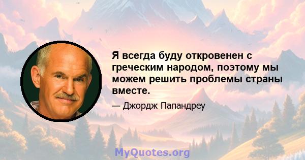 Я всегда буду откровенен с греческим народом, поэтому мы можем решить проблемы страны вместе.