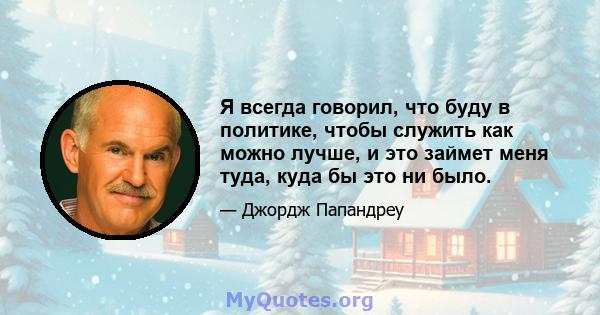 Я всегда говорил, что буду в политике, чтобы служить как можно лучше, и это займет меня туда, куда бы это ни было.