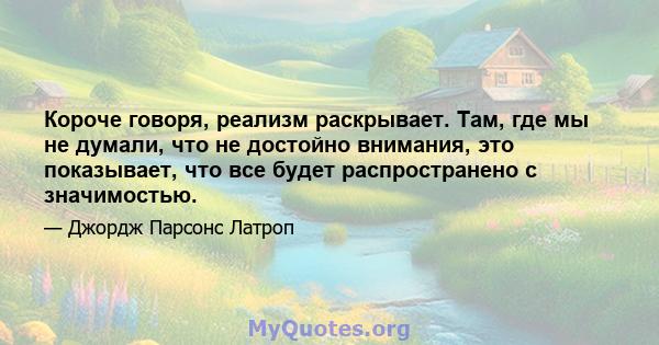 Короче говоря, реализм раскрывает. Там, где мы не думали, что не достойно внимания, это показывает, что все будет распространено с значимостью.