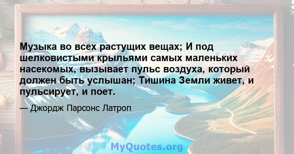 Музыка во всех растущих вещах; И под шелковистыми крыльями самых маленьких насекомых, вызывает пульс воздуха, который должен быть услышан; Тишина Земли живет, и пульсирует, и поет.