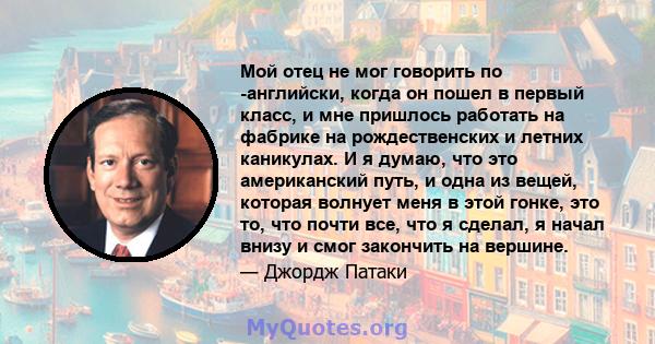 Мой отец не мог говорить по -английски, когда он пошел в первый класс, и мне пришлось работать на фабрике на рождественских и летних каникулах. И я думаю, что это американский путь, и одна из вещей, которая волнует меня 