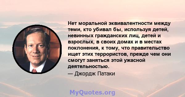 Нет моральной эквивалентности между теми, кто убивал бы, используя детей, невинных гражданских лиц, детей и взрослых, в своих домах и в местах поклонения, к тому, что правительство ищет этих террористов, прежде чем они