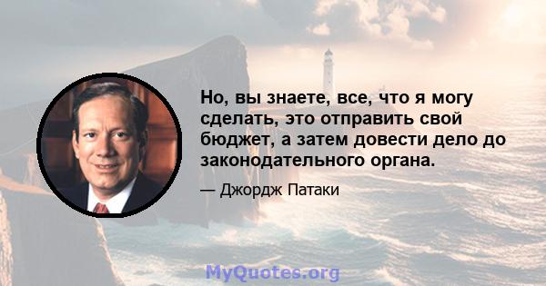 Но, вы знаете, все, что я могу сделать, это отправить свой бюджет, а затем довести дело до законодательного органа.