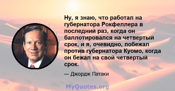 Ну, я знаю, что работал на губернатора Рокфеллера в последний раз, когда он баллотировался на четвертый срок, и я, очевидно, побежал против губернатора Куомо, когда он бежал на свой четвертый срок.