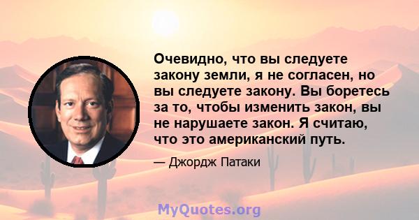 Очевидно, что вы следуете закону земли, я не согласен, но вы следуете закону. Вы боретесь за то, чтобы изменить закон, вы не нарушаете закон. Я считаю, что это американский путь.