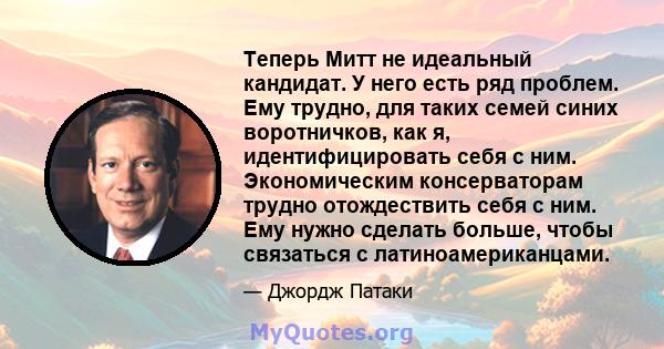 Теперь Митт не идеальный кандидат. У него есть ряд проблем. Ему трудно, для таких семей синих воротничков, как я, идентифицировать себя с ним. Экономическим консерваторам трудно отождествить себя с ним. Ему нужно