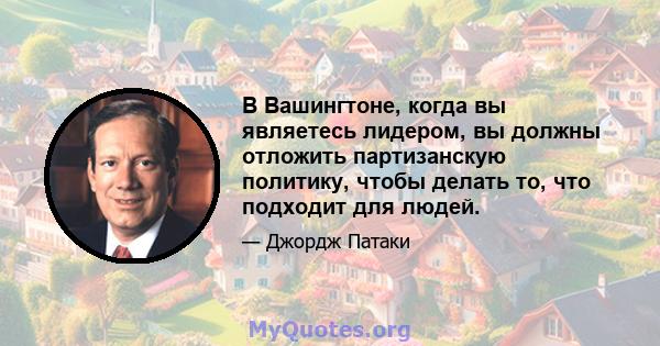 В Вашингтоне, когда вы являетесь лидером, вы должны отложить партизанскую политику, чтобы делать то, что подходит для людей.