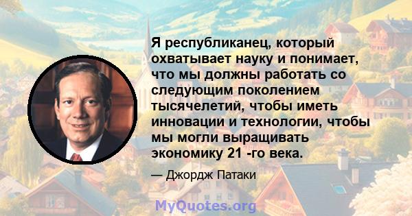 Я республиканец, который охватывает науку и понимает, что мы должны работать со следующим поколением тысячелетий, чтобы иметь инновации и технологии, чтобы мы могли выращивать экономику 21 -го века.