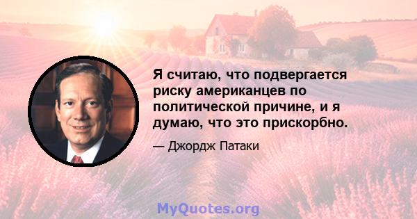 Я считаю, что подвергается риску американцев по политической причине, и я думаю, что это прискорбно.