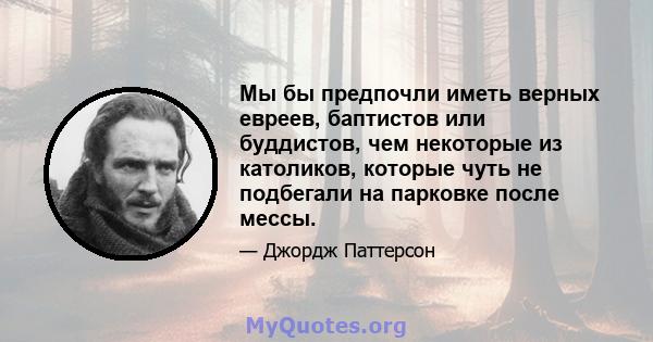 Мы бы предпочли иметь верных евреев, баптистов или буддистов, чем некоторые из католиков, которые чуть не подбегали на парковке после мессы.