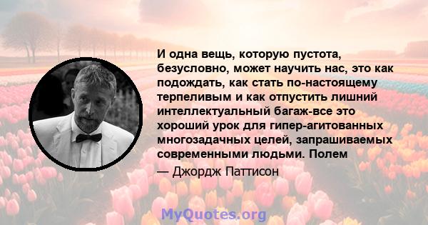 И одна вещь, которую пустота, безусловно, может научить нас, это как подождать, как стать по-настоящему терпеливым и как отпустить лишний интеллектуальный багаж-все это хороший урок для гипер-агитованных многозадачных