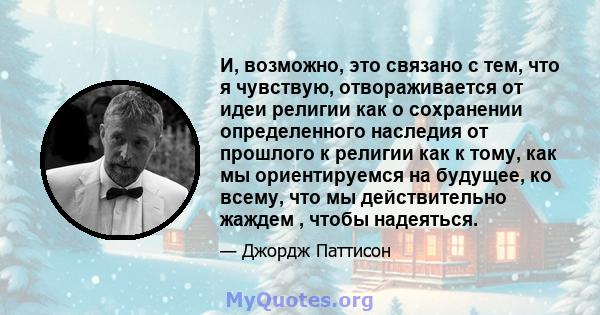 И, возможно, это связано с тем, что я чувствую, отвораживается от идеи религии как о сохранении определенного наследия от прошлого к религии как к тому, как мы ориентируемся на будущее, ко всему, что мы действительно