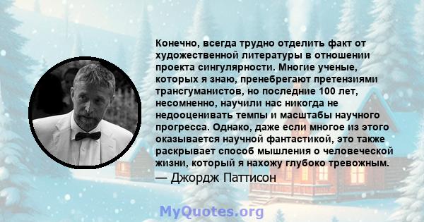 Конечно, всегда трудно отделить факт от художественной литературы в отношении проекта сингулярности. Многие ученые, которых я знаю, пренебрегают претензиями трансгуманистов, но последние 100 лет, несомненно, научили нас 