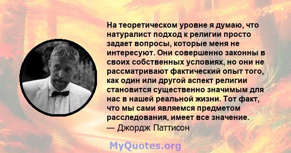 На теоретическом уровне я думаю, что натуралист подход к религии просто задает вопросы, которые меня не интересуют. Они совершенно законны в своих собственных условиях, но они не рассматривают фактический опыт того, как 