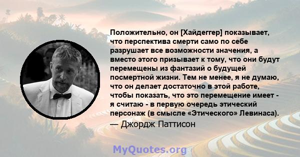 Положительно, он [Хайдеггер] показывает, что перспектива смерти само по себе разрушает все возможности значения, а вместо этого призывает к тому, что они будут перемещены из фантазий о будущей посмертной жизни. Тем не