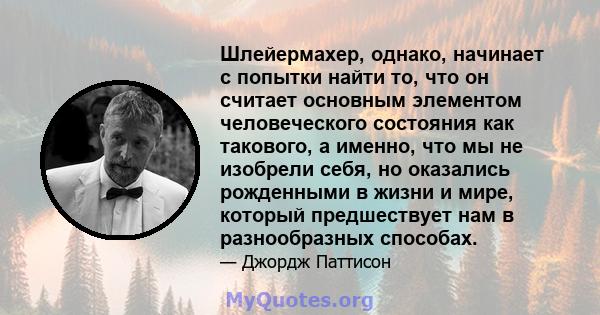 Шлейермахер, однако, начинает с попытки найти то, что он считает основным элементом человеческого состояния как такового, а именно, что мы не изобрели себя, но оказались рожденными в жизни и мире, который предшествует