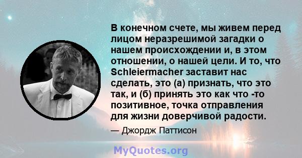 В конечном счете, мы живем перед лицом неразрешимой загадки о нашем происхождении и, в этом отношении, о нашей цели. И то, что Schleiermacher заставит нас сделать, это (а) признать, что это так, и (б) принять это как