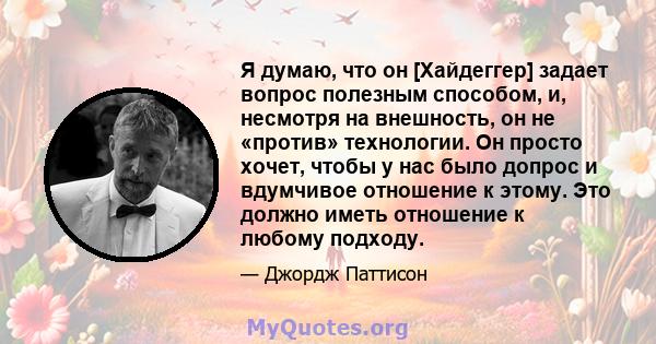 Я думаю, что он [Хайдеггер] задает вопрос полезным способом, и, несмотря на внешность, он не «против» технологии. Он просто хочет, чтобы у нас было допрос и вдумчивое отношение к этому. Это должно иметь отношение к