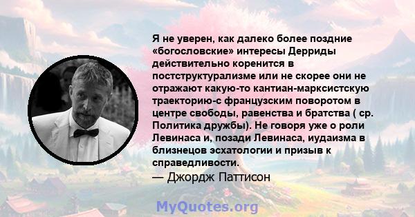 Я не уверен, как далеко более поздние «богословские» интересы Дерриды действительно коренится в постструктурализме или не скорее они не отражают какую-то кантиан-марксистскую траекторию-с французским поворотом в центре