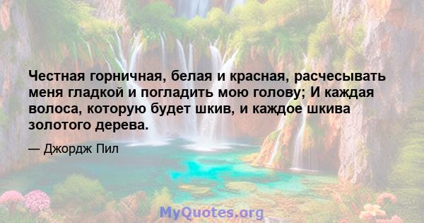 Честная горничная, белая и красная, расчесывать меня гладкой и погладить мою голову; И каждая волоса, которую будет шкив, и каждое шкива золотого дерева.