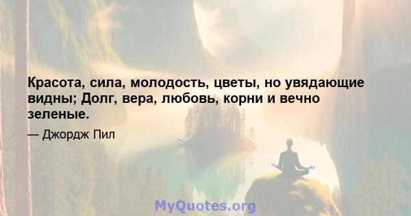 Красота, сила, молодость, цветы, но увядающие видны; Долг, вера, любовь, корни и вечно зеленые.