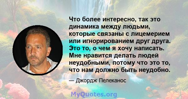 Что более интересно, так это динамика между людьми, которые связаны с лицемерием или игнорированием друг друга. Это то, о чем я хочу написать. Мне нравится делать людей неудобными, потому что это то, что нам должно быть 