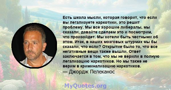 Есть школа мысли, которая говорит, что если вы легализуете наркотики, это решит проблему. Мы все хорошие либералы, мы сказали, давайте сделаем это и посмотрим, что произойдет. Мы хотели быть честными об этом. Итак, в