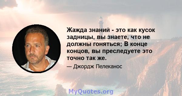 Жажда знаний - это как кусок задницы, вы знаете, что не должны гоняться; В конце концов, вы преследуете это точно так же.