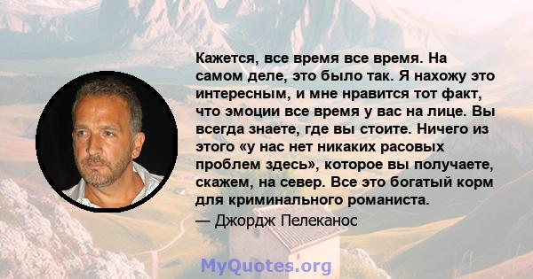 Кажется, все время все время. На самом деле, это было так. Я нахожу это интересным, и мне нравится тот факт, что эмоции все время у вас на лице. Вы всегда знаете, где вы стоите. Ничего из этого «у нас нет никаких