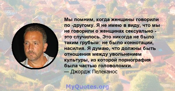 Мы помним, когда женщины говорили по -другому. Я не имею в виду, что мы не говорили о женщинах сексуально - это случилось. Это никогда не было таким грубым: не было коннотации, насилия. Я думаю, что должны быть