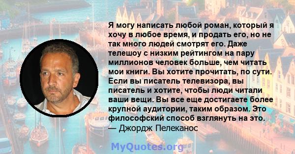 Я могу написать любой роман, который я хочу в любое время, и продать его, но не так много людей смотрят его. Даже телешоу с низким рейтингом на пару миллионов человек больше, чем читать мои книги. Вы хотите прочитать,