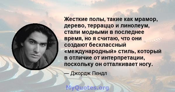 Жесткие полы, такие как мрамор, дерево, терраццо и линолеум, стали модными в последнее время, но я считаю, что они создают бесклассный «международный» стиль, который в отличие от интерпретации, поскольку он отталкивает