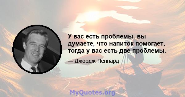 У вас есть проблемы, вы думаете, что напиток помогает, тогда у вас есть две проблемы.