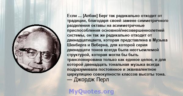 Если ... [Албан] Берг так радикально отходит от традиции, благодаря своей замене симметричного разделения октавы на асимметричные приспособления основной/несовершеннолетней системы, он так же радикально отходит от