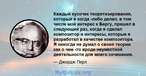 Каждый кусочек теоретизирования, который я когда -либо делал, в том числе мой интерес к Бергу, пришел в следующий раз, когда я сделал композитор и интересы, которые я разработал в качестве композитора. Я никогда не