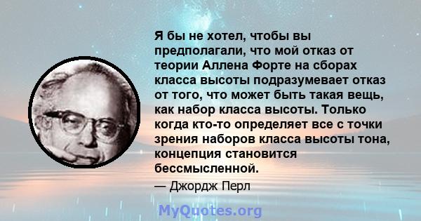 Я бы не хотел, чтобы вы предполагали, что мой отказ от теории Аллена Форте на сборах класса высоты подразумевает отказ от того, что может быть такая вещь, как набор класса высоты. Только когда кто-то определяет все с