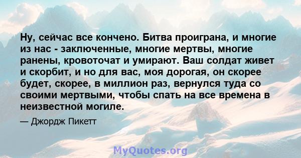 Ну, сейчас все кончено. Битва проиграна, и многие из нас - заключенные, многие мертвы, многие ранены, кровоточат и умирают. Ваш солдат живет и скорбит, и но для вас, моя дорогая, он скорее будет, скорее, в миллион раз,