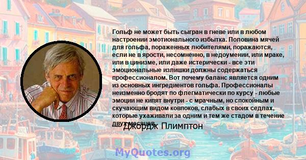 Гольф не может быть сыгран в гневе или в любом настроении эмотионального избытка. Половина мячей для гольфа, пораженных любителями, поражаются, если не в ярости, несомненно, в недоумении, или мраке, или в цинизме, или