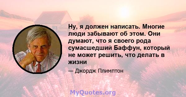 Ну, я должен написать. Многие люди забывают об этом. Они думают, что я своего рода сумасшедший Баффун, который не может решить, что делать в жизни