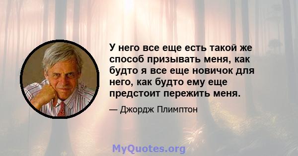 У него все еще есть такой же способ призывать меня, как будто я все еще новичок для него, как будто ему еще предстоит пережить меня.