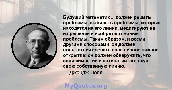 Будущий математик ... должен решать проблемы, выбирать проблемы, которые находятся на его линии, медитируют на их решение и изобретают новые проблемы. Таким образом, и всеми другими способами, он должен попытаться