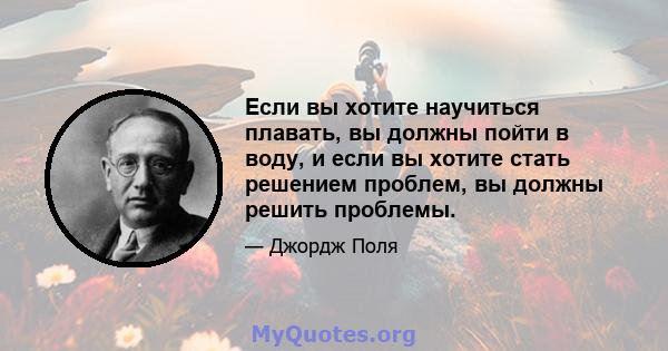 Если вы хотите научиться плавать, вы должны пойти в воду, и если вы хотите стать решением проблем, вы должны решить проблемы.