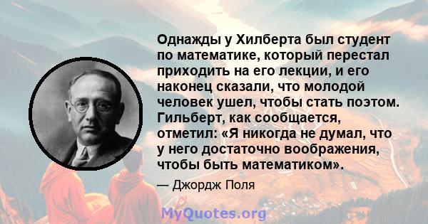 Однажды у Хилберта был студент по математике, который перестал приходить на его лекции, и его наконец сказали, что молодой человек ушел, чтобы стать поэтом. Гильберт, как сообщается, отметил: «Я никогда не думал, что у