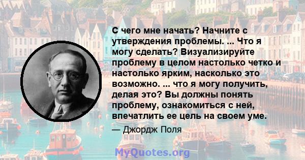 С чего мне начать? Начните с утверждения проблемы. ... Что я могу сделать? Визуализируйте проблему в целом настолько четко и настолько ярким, насколько это возможно. ... что я могу получить, делая это? Вы должны понять