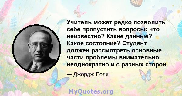 Учитель может редко позволить себе пропустить вопросы: что неизвестно? Какие данные? Какое состояние? Студент должен рассмотреть основные части проблемы внимательно, неоднократно и с разных сторон.