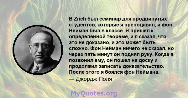 В Zrich был семинар для продвинутых студентов, которые я преподавал, и фон Нейман был в классе. Я пришел к определенной теореме, и я сказал, что это не доказано, и это может быть сложно. Фон Нейман ничего не сказал, но