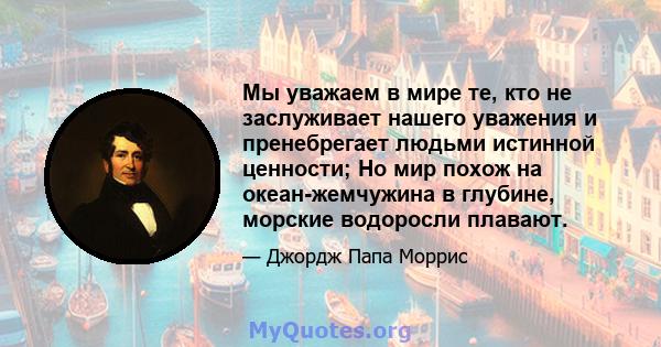 Мы уважаем в мире те, кто не заслуживает нашего уважения и пренебрегает людьми истинной ценности; Но мир похож на океан-жемчужина в глубине, морские водоросли плавают.