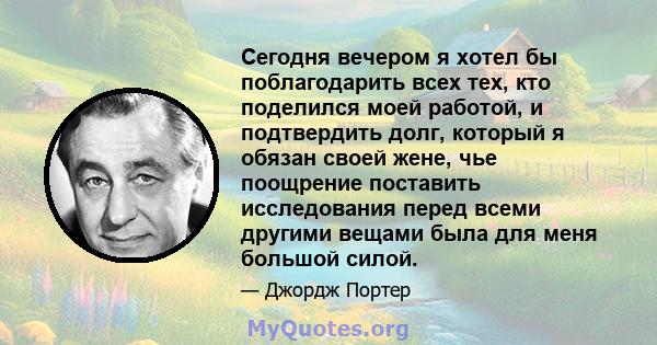 Сегодня вечером я хотел бы поблагодарить всех тех, кто поделился моей работой, и подтвердить долг, который я обязан своей жене, чье поощрение поставить исследования перед всеми другими вещами была для меня большой силой.