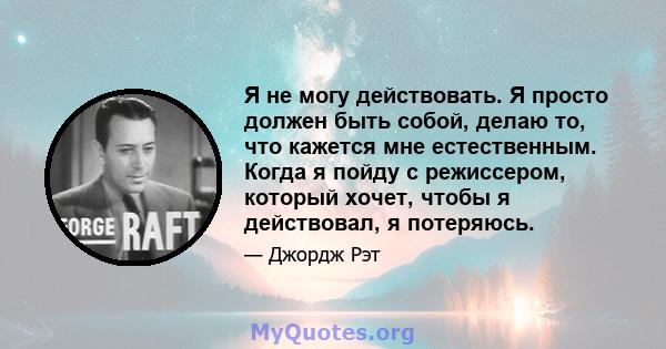 Я не могу действовать. Я просто должен быть собой, делаю то, что кажется мне естественным. Когда я пойду с режиссером, который хочет, чтобы я действовал, я потеряюсь.