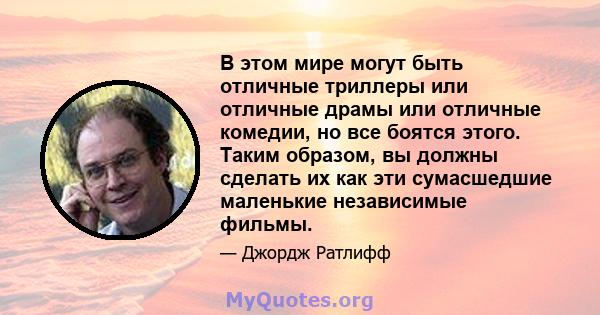 В этом мире могут быть отличные триллеры или отличные драмы или отличные комедии, но все боятся этого. Таким образом, вы должны сделать их как эти сумасшедшие маленькие независимые фильмы.